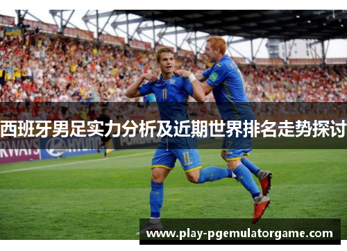 西班牙男足实力分析及近期世界排名走势探讨 西班牙男足实力分析及近期世界排名走势探讨