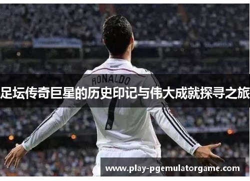足坛传奇巨星的历史印记与伟大成就探寻之旅