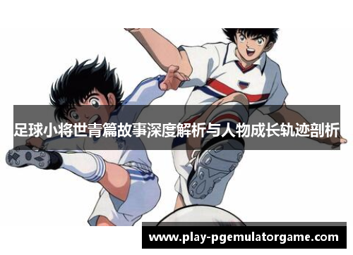 足球小将世青篇故事深度解析与人物成长轨迹剖析