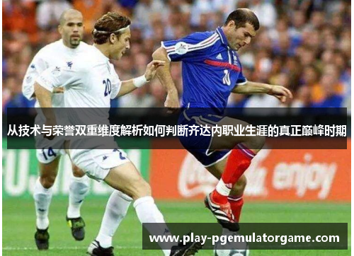 从技术与荣誉双重维度解析如何判断齐达内职业生涯的真正巅峰时期 从技术与荣誉双重维度解析如何判断齐达内职业生涯的真正巅峰时期