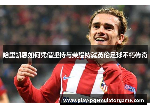哈里凯恩如何凭借坚持与荣耀铸就英伦足球不朽传奇