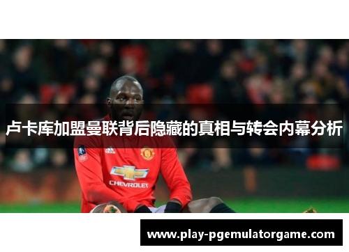 卢卡库加盟曼联背后隐藏的真相与转会内幕分析