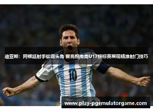 迪亚斯：阿根廷射手崭露头角 曾亮相南美U17锦标赛展现精准射门技巧