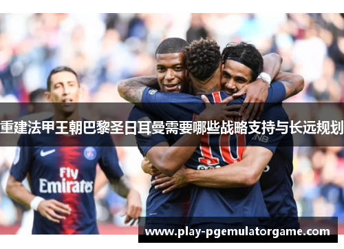 重建法甲王朝巴黎圣日耳曼需要哪些战略支持与长远规划 重建法甲王朝巴黎圣日耳曼需要哪些战略支持与长远规划