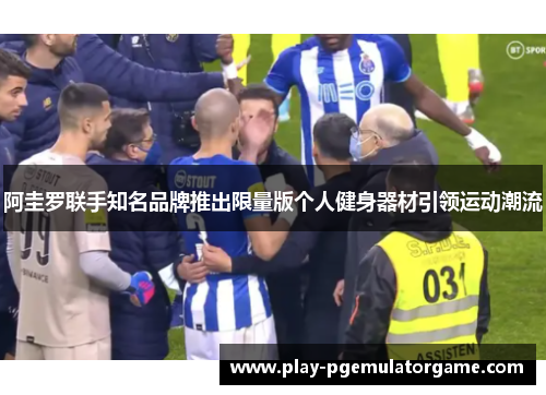 阿圭罗联手知名品牌推出限量版个人健身器材引领运动潮流