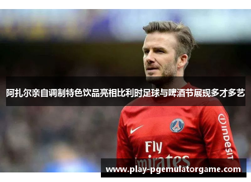 阿扎尔亲自调制特色饮品亮相比利时足球与啤酒节展现多才多艺