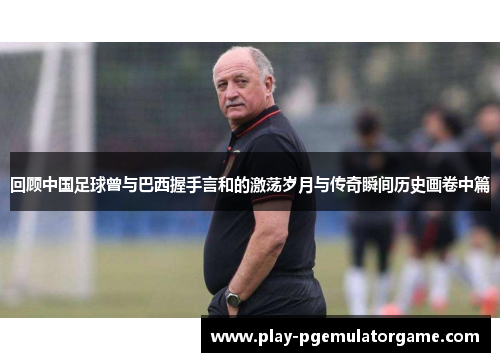 回顾中国足球曾与巴西握手言和的激荡岁月与传奇瞬间历史画卷中篇