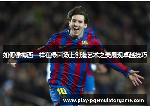 如何像梅西一样在绿茵场上创造艺术之美展现卓越技巧