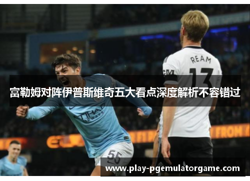 富勒姆对阵伊普斯维奇五大看点深度解析不容错过 富勒姆对阵伊普斯维奇五大看点深度解析不容错过