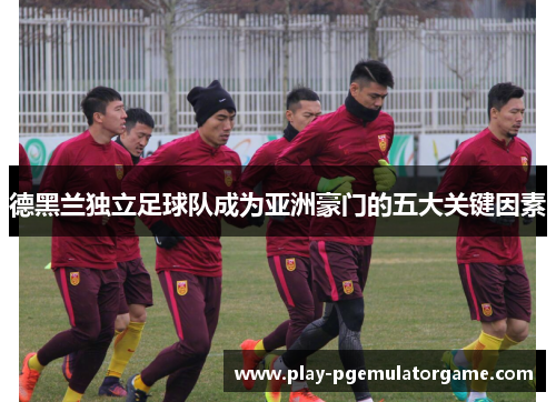 德黑兰独立足球队成为亚洲豪门的五大关键因素 德黑兰独立足球队成为亚洲豪门的五大关键因素