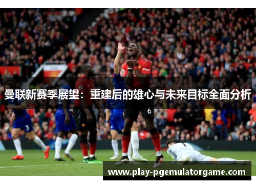 曼联新赛季展望：重建后的雄心与未来目标全面分析