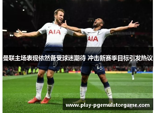 曼联主场表现依然备受球迷期待 冲击新赛季目标引发热议