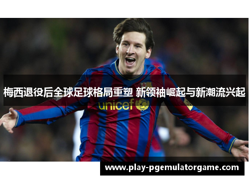 梅西退役后全球足球格局重塑 新领袖崛起与新潮流兴起