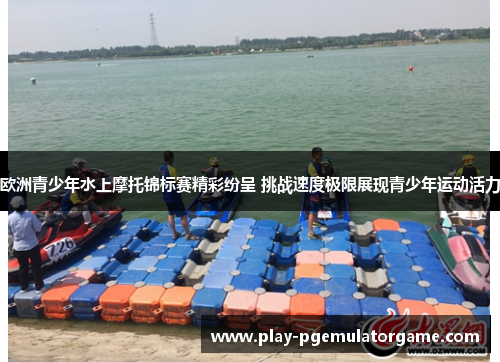 欧洲青少年水上摩托锦标赛精彩纷呈 挑战速度极限展现青少年运动活力
