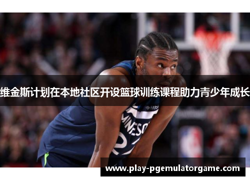 维金斯计划在本地社区开设篮球训练课程助力青少年成长