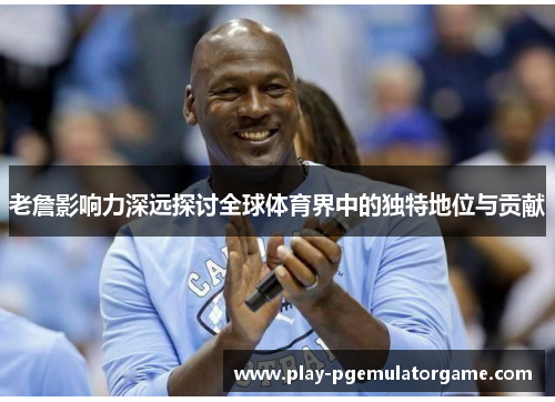 老詹影响力深远探讨全球体育界中的独特地位与贡献
