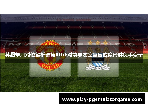 英超争冠对位解析聚焦BIG6对决更衣室氛围成隐形胜负手变量
